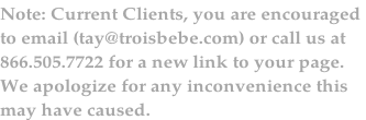 Note: Current Clients, you are encouraged 
to email (tay@troisbebe.com) or call us at 
866.505.7722 for a new link to your page.  
We apologize for any inconvenience this 
may have caused.